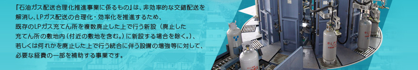 『石油ガス配送合理化推進事業に係るもの』は、非効率的な交錯配送を解消し、ＬＰガス配送の合理化・効率化を推進するため、既存のＬＰガス充てん所を複数廃止した上で行う新設（廃止した充てん所の敷地内（付近の敷地を含む。）に新設する場合を除く。）、若しくは何れかを廃止した上で行う統合に伴う設備の増強等に対して、必要な経費の一部を補助する事業です。