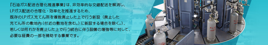 『石油ガス配送合理化推進事業』は、非効率的な交錯配送を解消し、ＬＰガス配送の合理化・効率化を推進するため、既存のＬＰガス充てん所を複数廃止した上で行う新設（廃止した充てん所の敷地内（付近の敷地を含む。）に新設する場合を除く。）、若しくは何れかを廃止した上で行う統合に伴う設備の増強等に対して、必要な経費の一部を補助する事業です。