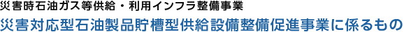 災害時石油ガス等供給・利用インフラ整備事業　災害対応型石油製品貯槽型供給設備整備促進事業に係るもの