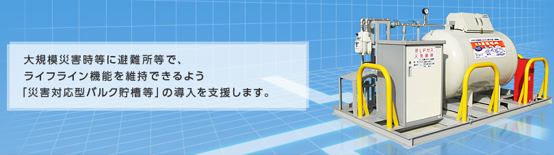 大規模災害時等に避難所等で、ライフライン機能を維持できるよう「災害対応型バルク貯槽等」 の導入を支援します。