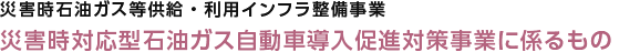 災害時石油ガス等供給・利用インフラ整備事業　災害時対応型石油ガス自動車導入促進対策事業に係るもの