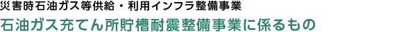 災害時石油ガス等供給・利用インフラ整備事業　災害対応型石油製品貯槽型供給設備整備促進事業に係るもの