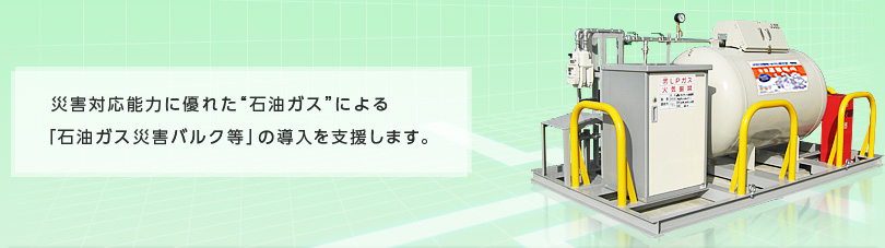 災害対応能力に優れた“石油ガス”による「石油ガス災害バルク等」の導入を支援します。