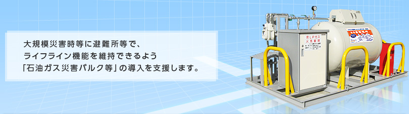 大規模災害時等に避難所等で、ライフライン機能を維持できるよう「石油ガス災害バルク等」の導入を支援します。