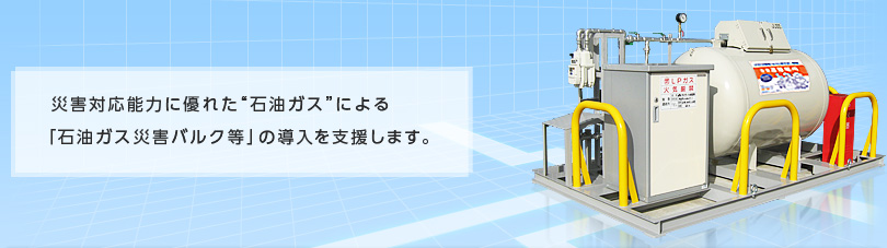 災害対応能力に優れた“石油ガス”による「石油ガス災害バルク等」の導入を支援します。