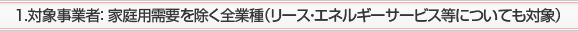 1.対象事業者： 家庭用需要を除く全業種(リース・エネルギーサービス等についても対象)