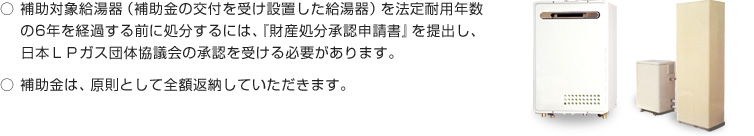 補助対象給湯器（補助金の交付を受け設置した給湯器）を法定耐用年数の6年を経過する前に処分するには、『財産処分承認申請書』を提出し、日本ＬＰガス団体協議会の承認を受ける必要があります。補助金は、原則として全額返納していただきます。