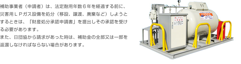 補助事業者（申請者）は、法定耐用年数６年を経過する前に、災害用ＬＰガス設備を処分（移設、譲渡、廃棄など）しようとするときは、「財産処分承認申請書」を提出しその承認を受ける必要があります。また、日団協から請求があった時は、補助金の全部又は一部を返還しなければならない場合があります。